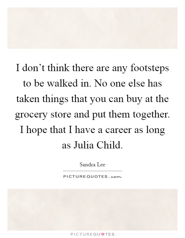 I don't think there are any footsteps to be walked in. No one else has taken things that you can buy at the grocery store and put them together. I hope that I have a career as long as Julia Child. Picture Quote #1