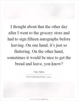 I thought about that the other day after I went to the grocery store and had to sign fifteen autographs before leaving. On one hand, it’s just so flattering. On the other hand, sometimes it would be nice to get the bread and leave, you know? Picture Quote #1