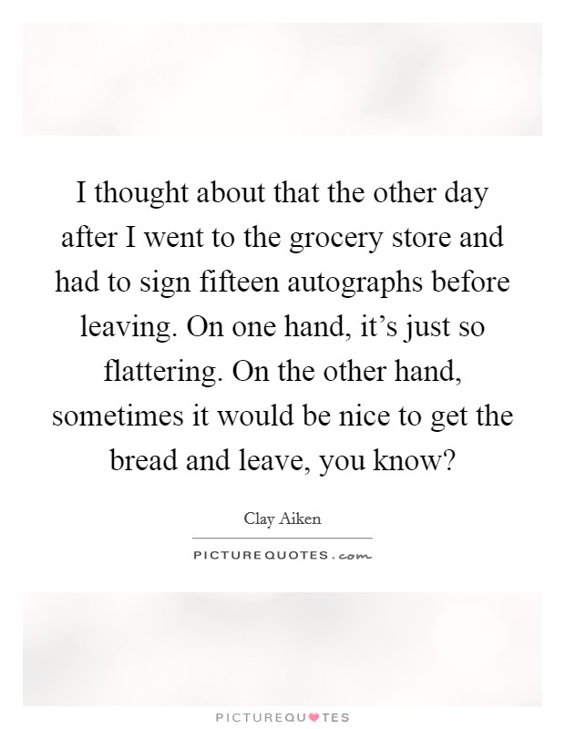 I thought about that the other day after I went to the grocery store and had to sign fifteen autographs before leaving. On one hand, it's just so flattering. On the other hand, sometimes it would be nice to get the bread and leave, you know? Picture Quote #1