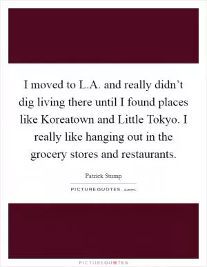 I moved to L.A. and really didn’t dig living there until I found places like Koreatown and Little Tokyo. I really like hanging out in the grocery stores and restaurants Picture Quote #1