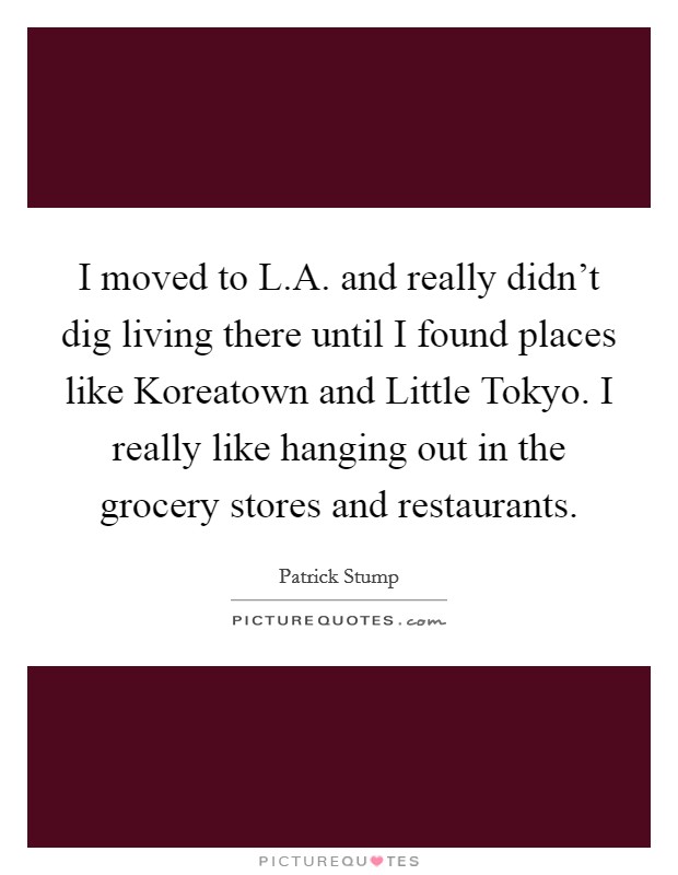 I moved to L.A. and really didn't dig living there until I found places like Koreatown and Little Tokyo. I really like hanging out in the grocery stores and restaurants. Picture Quote #1