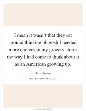 I mean it wasn’t that they sat around thinking oh gosh I needed more choices in my grocery stores the way I had come to think about it as an American growing up Picture Quote #1