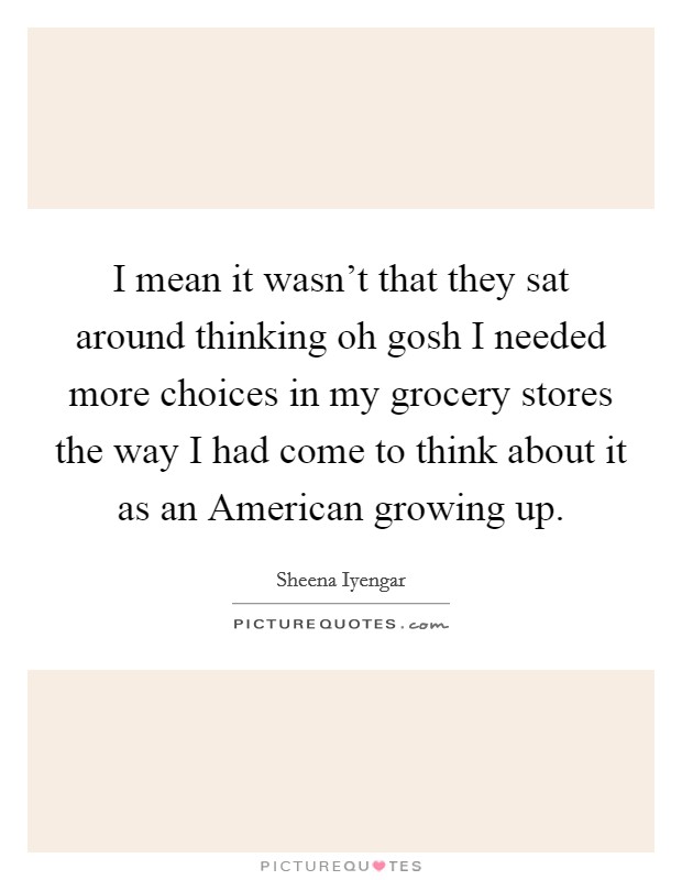I mean it wasn't that they sat around thinking oh gosh I needed more choices in my grocery stores the way I had come to think about it as an American growing up. Picture Quote #1