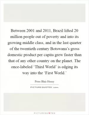 Between 2001 and 2011, Brazil lifted 20 million people out of poverty and into its growing middle class, and in the last quarter of the twentieth century Botswana’s gross domestic product per capita grew faster than that of any other country on the planet. The once-labeled ‘Third World’ is edging its way into the ‘First World.’ Picture Quote #1