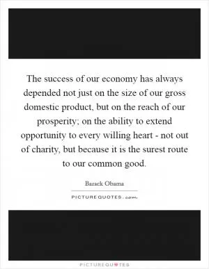 The success of our economy has always depended not just on the size of our gross domestic product, but on the reach of our prosperity; on the ability to extend opportunity to every willing heart - not out of charity, but because it is the surest route to our common good Picture Quote #1
