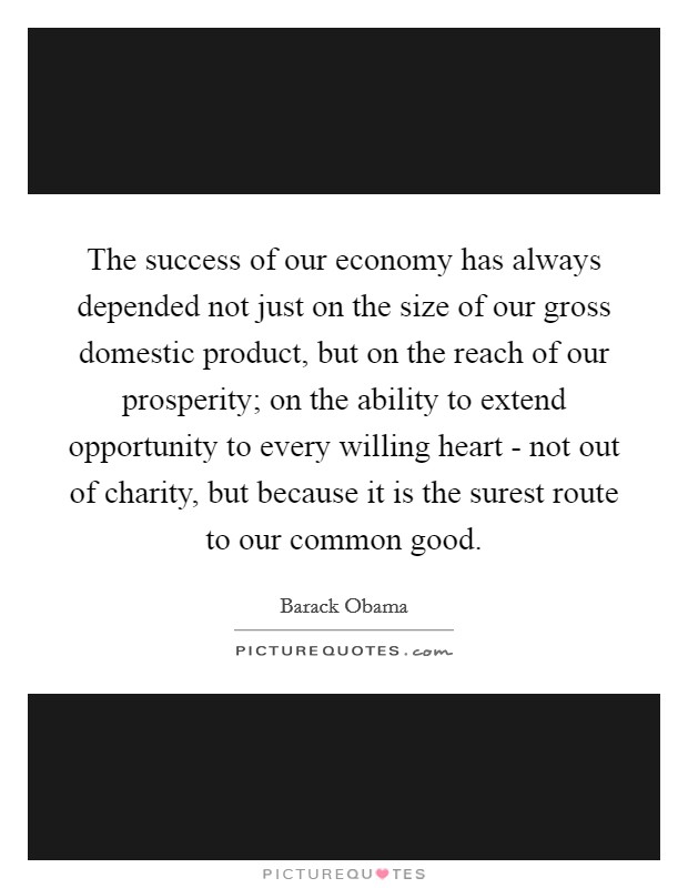 The success of our economy has always depended not just on the size of our gross domestic product, but on the reach of our prosperity; on the ability to extend opportunity to every willing heart - not out of charity, but because it is the surest route to our common good. Picture Quote #1