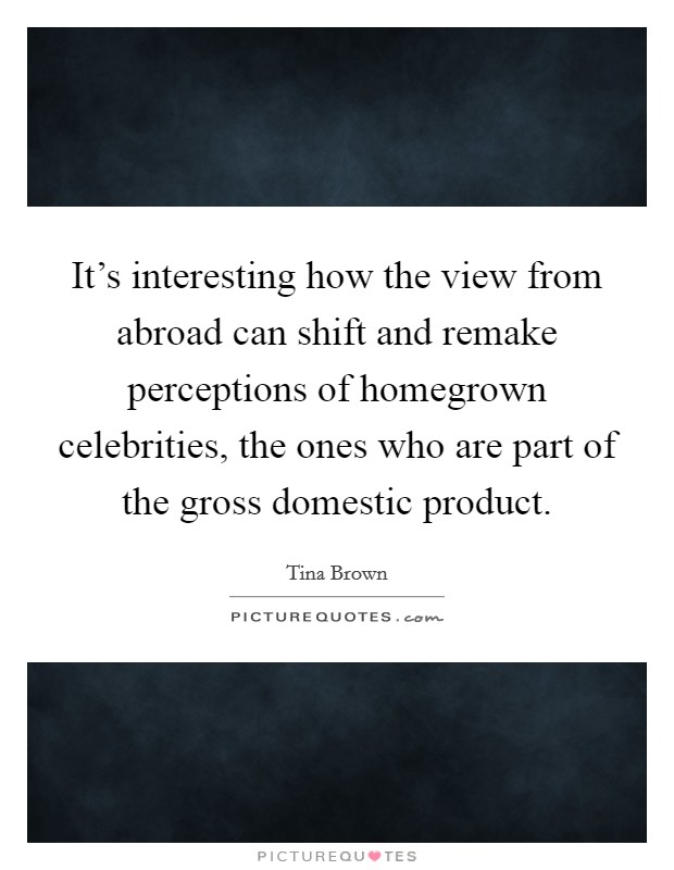 It's interesting how the view from abroad can shift and remake perceptions of homegrown celebrities, the ones who are part of the gross domestic product. Picture Quote #1