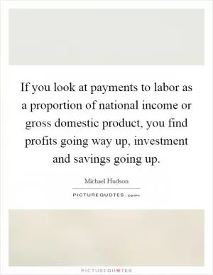 If you look at payments to labor as a proportion of national income or gross domestic product, you find profits going way up, investment and savings going up Picture Quote #1