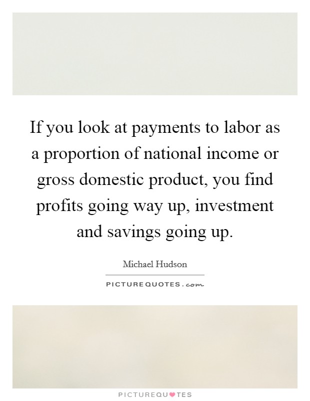 If you look at payments to labor as a proportion of national income or gross domestic product, you find profits going way up, investment and savings going up. Picture Quote #1