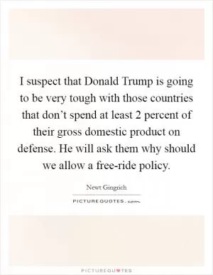I suspect that Donald Trump is going to be very tough with those countries that don’t spend at least 2 percent of their gross domestic product on defense. He will ask them why should we allow a free-ride policy Picture Quote #1