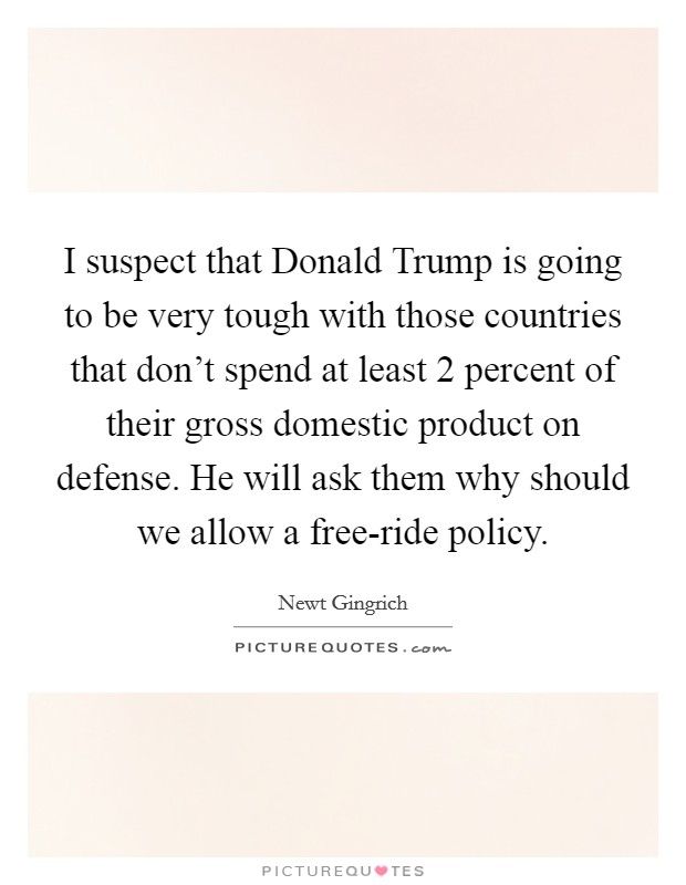 I suspect that Donald Trump is going to be very tough with those countries that don't spend at least 2 percent of their gross domestic product on defense. He will ask them why should we allow a free-ride policy. Picture Quote #1