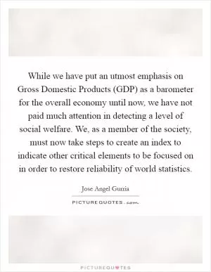 While we have put an utmost emphasis on Gross Domestic Products (GDP) as a barometer for the overall economy until now, we have not paid much attention in detecting a level of social welfare. We, as a member of the society, must now take steps to create an index to indicate other critical elements to be focused on in order to restore reliability of world statistics Picture Quote #1