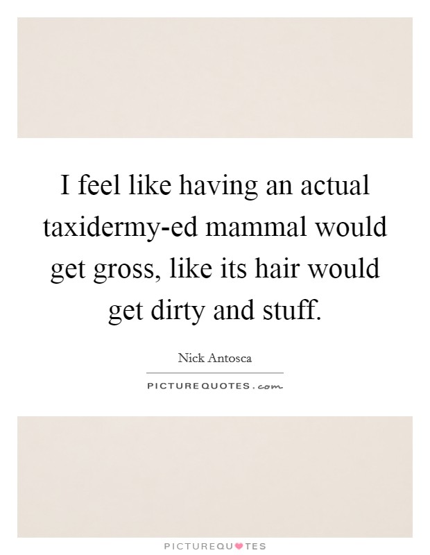 I feel like having an actual taxidermy-ed mammal would get gross, like its hair would get dirty and stuff. Picture Quote #1