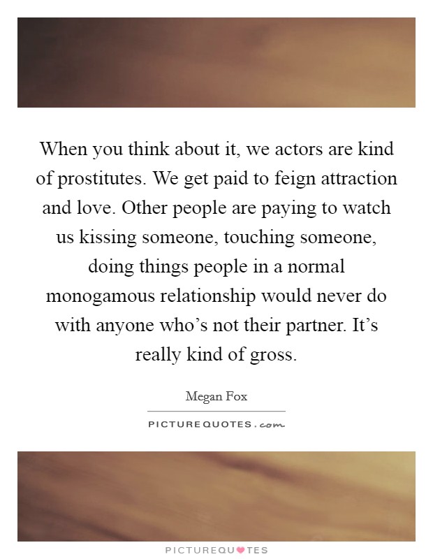 When you think about it, we actors are kind of prostitutes. We get paid to feign attraction and love. Other people are paying to watch us kissing someone, touching someone, doing things people in a normal monogamous relationship would never do with anyone who's not their partner. It's really kind of gross. Picture Quote #1