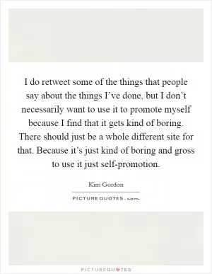I do retweet some of the things that people say about the things I’ve done, but I don’t necessarily want to use it to promote myself because I find that it gets kind of boring. There should just be a whole different site for that. Because it’s just kind of boring and gross to use it just self-promotion Picture Quote #1