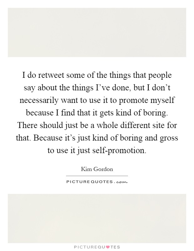 I do retweet some of the things that people say about the things I've done, but I don't necessarily want to use it to promote myself because I find that it gets kind of boring. There should just be a whole different site for that. Because it's just kind of boring and gross to use it just self-promotion. Picture Quote #1