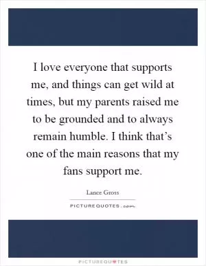 I love everyone that supports me, and things can get wild at times, but my parents raised me to be grounded and to always remain humble. I think that’s one of the main reasons that my fans support me Picture Quote #1