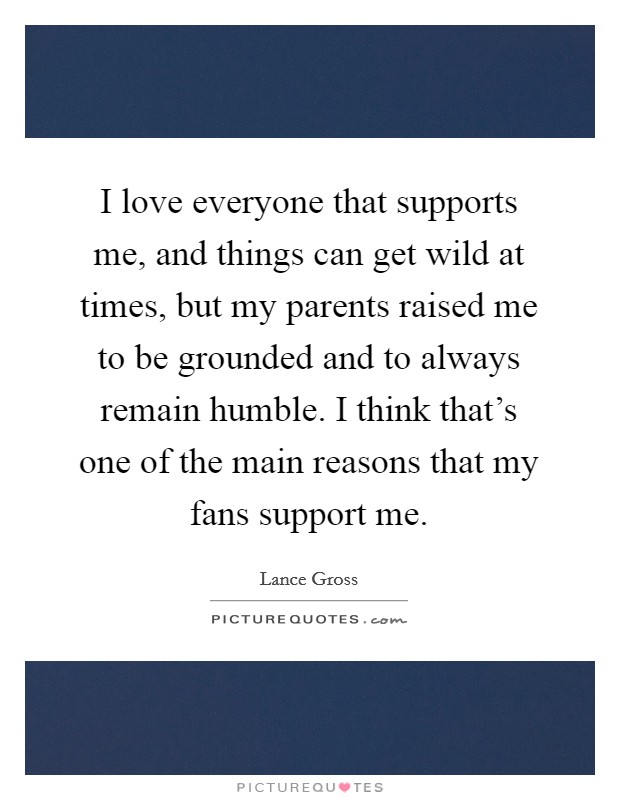 I love everyone that supports me, and things can get wild at times, but my parents raised me to be grounded and to always remain humble. I think that's one of the main reasons that my fans support me. Picture Quote #1