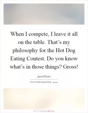 When I compete, I leave it all on the table. That’s my philosophy for the Hot Dog Eating Contest. Do you know what’s in those things? Gross! Picture Quote #1