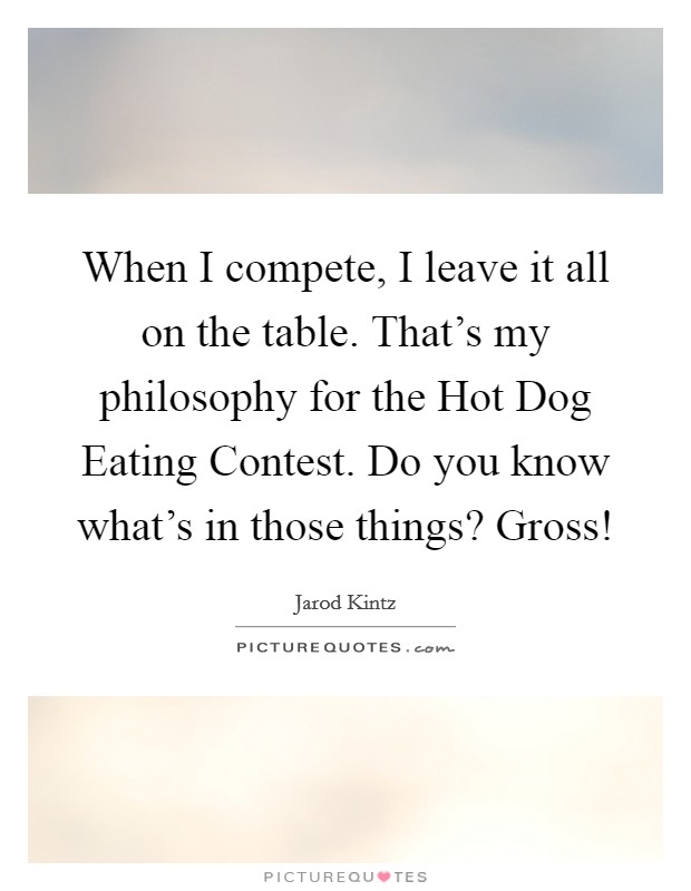 When I compete, I leave it all on the table. That's my philosophy for the Hot Dog Eating Contest. Do you know what's in those things? Gross! Picture Quote #1