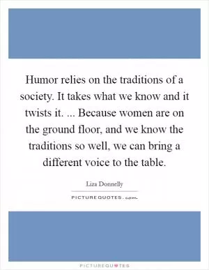 Humor relies on the traditions of a society. It takes what we know and it twists it. ... Because women are on the ground floor, and we know the traditions so well, we can bring a different voice to the table Picture Quote #1