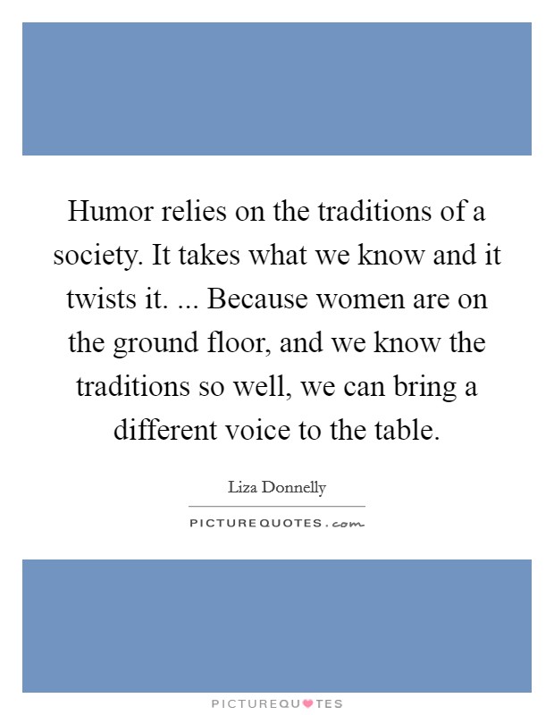 Humor relies on the traditions of a society. It takes what we know and it twists it. ... Because women are on the ground floor, and we know the traditions so well, we can bring a different voice to the table. Picture Quote #1