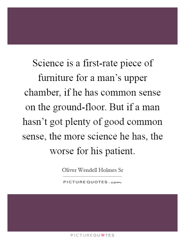 Science is a first-rate piece of furniture for a man's upper chamber, if he has common sense on the ground-floor. But if a man hasn't got plenty of good common sense, the more science he has, the worse for his patient. Picture Quote #1