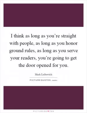 I think as long as you’re straight with people, as long as you honor ground rules, as long as you serve your readers, you’re going to get the door opened for you Picture Quote #1