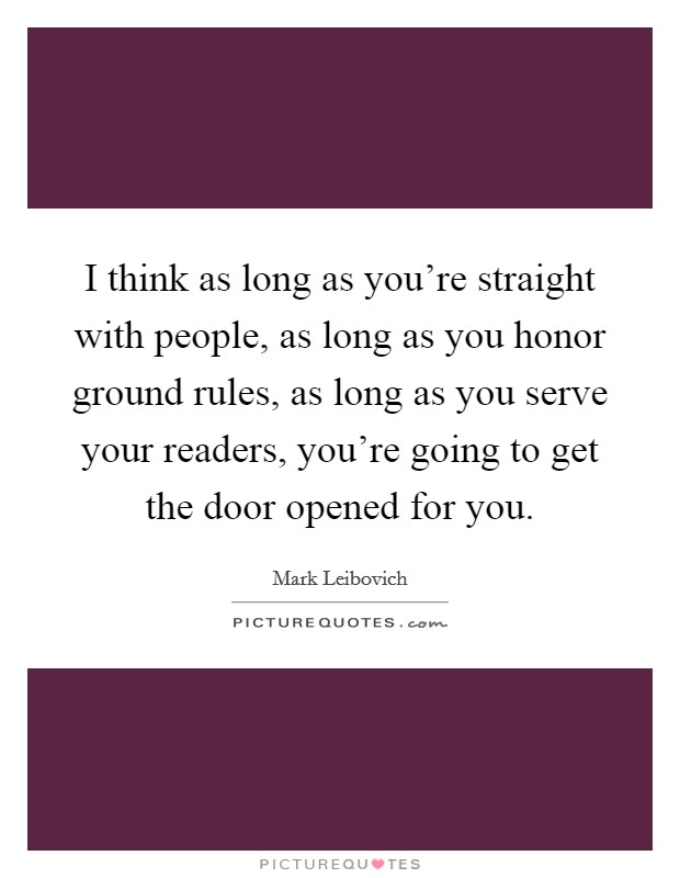 I think as long as you're straight with people, as long as you honor ground rules, as long as you serve your readers, you're going to get the door opened for you. Picture Quote #1