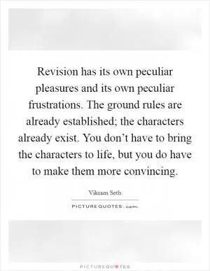 Revision has its own peculiar pleasures and its own peculiar frustrations. The ground rules are already established; the characters already exist. You don’t have to bring the characters to life, but you do have to make them more convincing Picture Quote #1