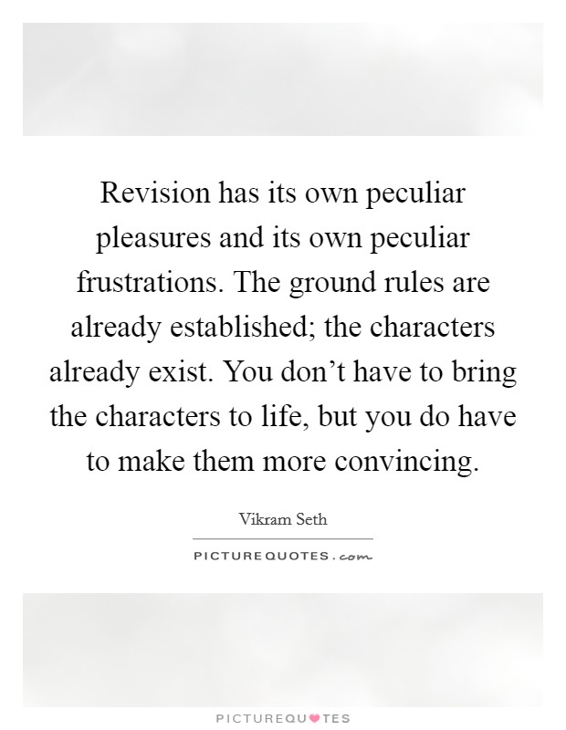 Revision has its own peculiar pleasures and its own peculiar frustrations. The ground rules are already established; the characters already exist. You don't have to bring the characters to life, but you do have to make them more convincing. Picture Quote #1