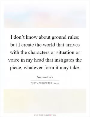 I don’t know about ground rules; but I create the world that arrives with the characters or situation or voice in my head that instigates the piece, whatever form it may take Picture Quote #1