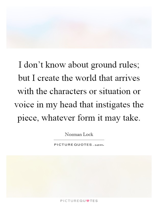 I don't know about ground rules; but I create the world that arrives with the characters or situation or voice in my head that instigates the piece, whatever form it may take. Picture Quote #1