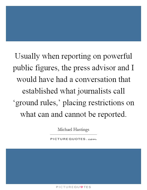 Usually when reporting on powerful public figures, the press advisor and I would have had a conversation that established what journalists call ‘ground rules,' placing restrictions on what can and cannot be reported. Picture Quote #1