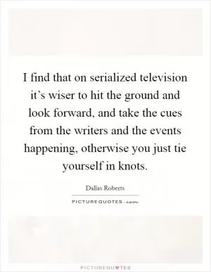 I find that on serialized television it’s wiser to hit the ground and look forward, and take the cues from the writers and the events happening, otherwise you just tie yourself in knots Picture Quote #1