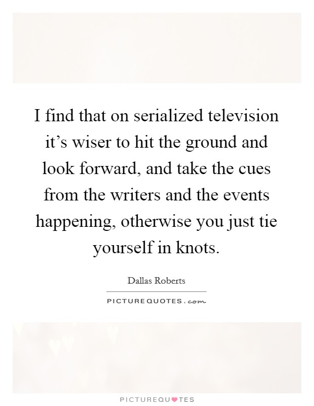 I find that on serialized television it's wiser to hit the ground and look forward, and take the cues from the writers and the events happening, otherwise you just tie yourself in knots. Picture Quote #1