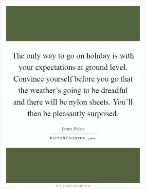 The only way to go on holiday is with your expectations at ground level. Convince yourself before you go that the weather’s going to be dreadful and there will be nylon sheets. You’ll then be pleasantly surprised Picture Quote #1