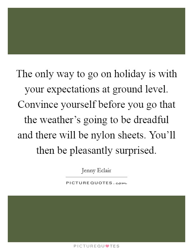 The only way to go on holiday is with your expectations at ground level. Convince yourself before you go that the weather's going to be dreadful and there will be nylon sheets. You'll then be pleasantly surprised. Picture Quote #1