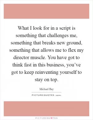 What I look for in a script is something that challenges me, something that breaks new ground, something that allows me to flex my director muscle. You have got to think fast in this business, you’ve got to keep reinventing yourself to stay on top Picture Quote #1