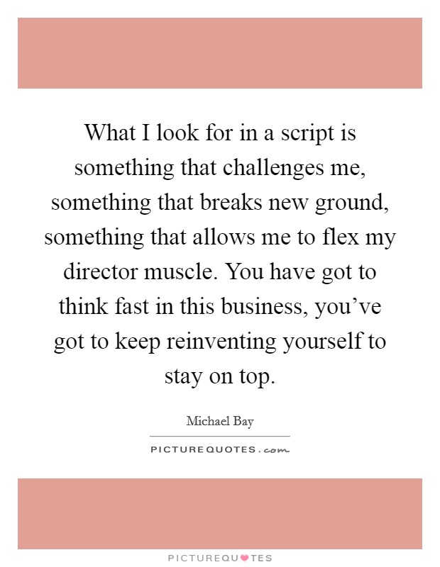 What I look for in a script is something that challenges me, something that breaks new ground, something that allows me to flex my director muscle. You have got to think fast in this business, you've got to keep reinventing yourself to stay on top. Picture Quote #1