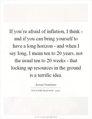 If you’re afraid of inflation, I think - and if you can bring yourself to have a long horizon - and when I say long, I mean ten to 20 years, not the usual ten to 20 weeks - that locking up resources in the ground is a terrific idea Picture Quote #1