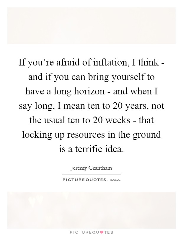 If you're afraid of inflation, I think - and if you can bring yourself to have a long horizon - and when I say long, I mean ten to 20 years, not the usual ten to 20 weeks - that locking up resources in the ground is a terrific idea. Picture Quote #1