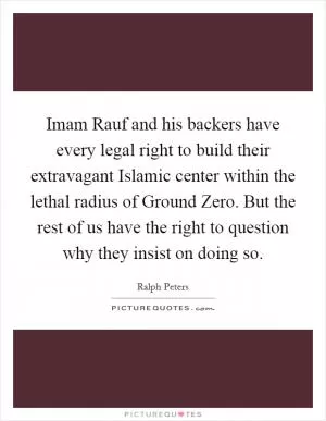 Imam Rauf and his backers have every legal right to build their extravagant Islamic center within the lethal radius of Ground Zero. But the rest of us have the right to question why they insist on doing so Picture Quote #1
