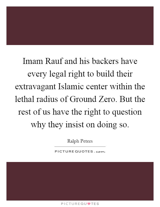 Imam Rauf and his backers have every legal right to build their extravagant Islamic center within the lethal radius of Ground Zero. But the rest of us have the right to question why they insist on doing so. Picture Quote #1