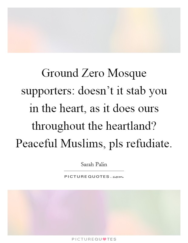 Ground Zero Mosque supporters: doesn't it stab you in the heart, as it does ours throughout the heartland? Peaceful Muslims, pls refudiate. Picture Quote #1