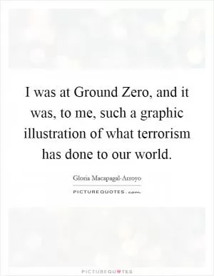 I was at Ground Zero, and it was, to me, such a graphic illustration of what terrorism has done to our world Picture Quote #1