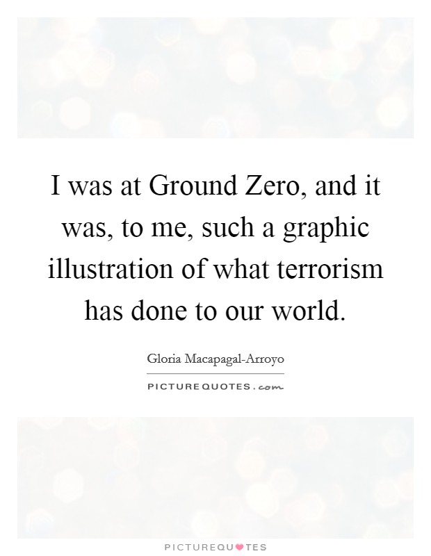 I was at Ground Zero, and it was, to me, such a graphic illustration of what terrorism has done to our world. Picture Quote #1