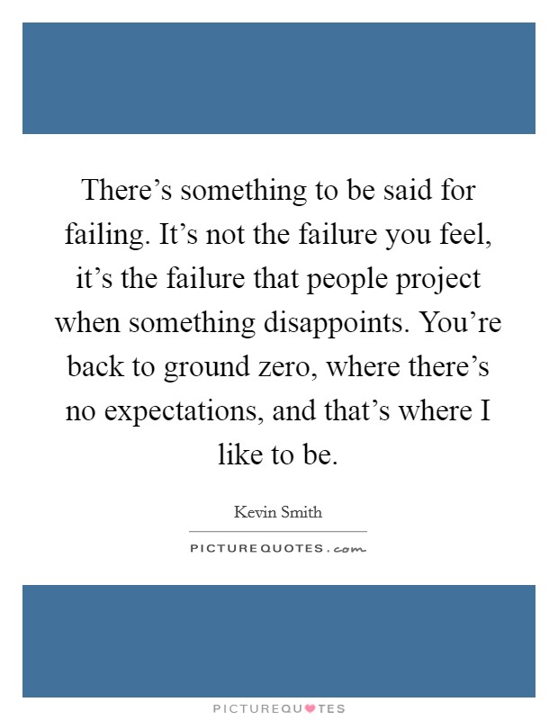 There's something to be said for failing. It's not the failure you feel, it's the failure that people project when something disappoints. You're back to ground zero, where there's no expectations, and that's where I like to be. Picture Quote #1
