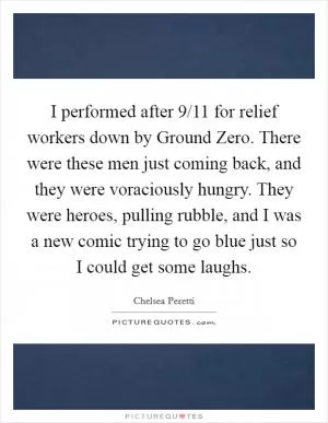 I performed after 9/11 for relief workers down by Ground Zero. There were these men just coming back, and they were voraciously hungry. They were heroes, pulling rubble, and I was a new comic trying to go blue just so I could get some laughs Picture Quote #1