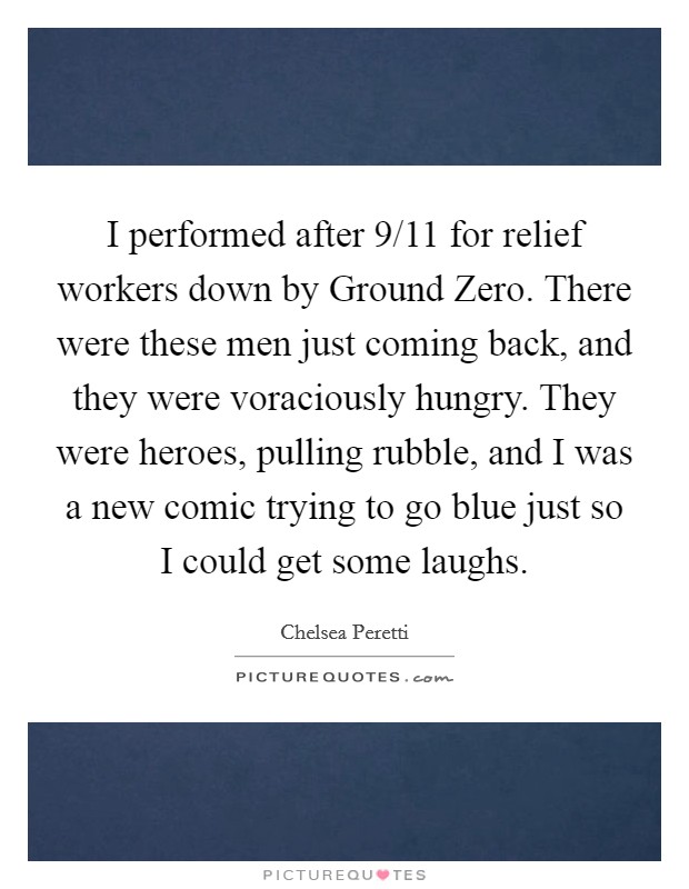 I performed after 9/11 for relief workers down by Ground Zero. There were these men just coming back, and they were voraciously hungry. They were heroes, pulling rubble, and I was a new comic trying to go blue just so I could get some laughs. Picture Quote #1